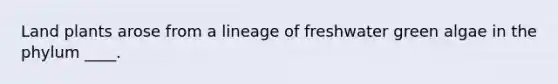 ​Land plants arose from a lineage of freshwater green algae in the phylum ____.