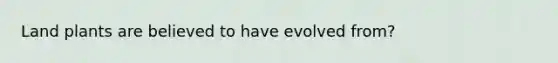 Land plants are believed to have evolved from?