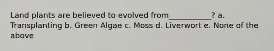 Land plants are believed to evolved from___________? a. Transplanting b. Green Algae c. Moss d. Liverwort e. None of the above