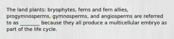 The land plants: bryophytes, ferns and fern allies, progymnosperms, gymnosperms, and angiosperms are referred to as ________ because they all produce a multicellular embryo as part of the life cycle.