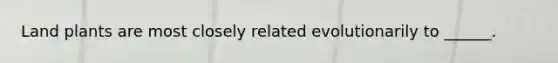 Land plants are most closely related evolutionarily to ______.