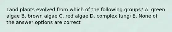 Land plants evolved from which of the following groups? A. green algae B. brown algae C. red algae D. complex fungi E. None of the answer options are correct