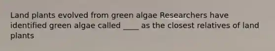 Land plants evolved from green algae Researchers have identified green algae called ____ as the closest relatives of land plants