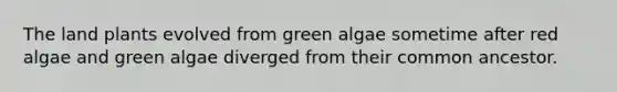 The land plants evolved from green algae sometime after red algae and green algae diverged from their common ancestor.