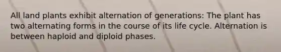 All land plants exhibit alternation of generations: The plant has two alternating forms in the course of its life cycle. Alternation is between haploid and diploid phases.