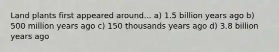 Land plants first appeared around... a) 1.5 billion years ago b) 500 million years ago c) 150 thousands years ago d) 3.8 billion years ago