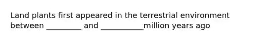 Land plants first appeared in the terrestrial environment between _________ and ___________million years ago