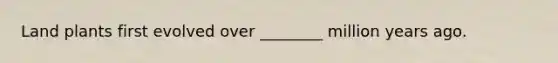 Land plants first evolved over ________ million years ago.
