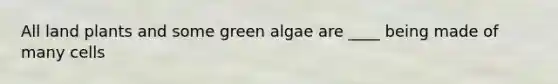 All land plants and some green algae are ____ being made of many cells