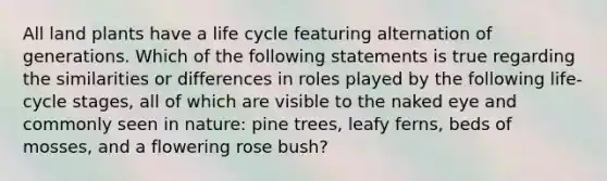 All land plants have a life cycle featuring alternation of generations. Which of the following statements is true regarding the similarities or differences in roles played by the following life-cycle stages, all of which are visible to the naked eye and commonly seen in nature: pine trees, leafy ferns, beds of mosses, and a flowering rose bush?