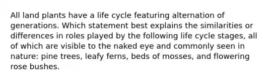 All land plants have a life cycle featuring alternation of generations. Which statement best explains the similarities or differences in roles played by the following life cycle stages, all of which are visible to the naked eye and commonly seen in nature: pine trees, leafy ferns, beds of mosses, and flowering rose bushes.