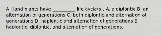 All land plants have __________ life cycle(s). A. a diplontic B. an alternation of generations C. both diplontic and alternation of generations D. haplontic and alternation of generations E. haplontic, diplontic, and alternation of generations.