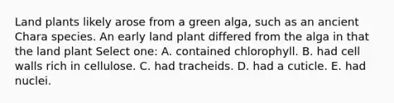 Land plants likely arose from a green alga, such as an ancient Chara species. An early land plant differed from the alga in that the land plant Select one: A. contained chlorophyll. B. had cell walls rich in cellulose. C. had tracheids. D. had a cuticle. E. had nuclei.