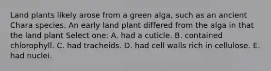 Land plants likely arose from a green alga, such as an ancient Chara species. An early land plant differed from the alga in that the land plant Select one: A. had a cuticle. B. contained chlorophyll. C. had tracheids. D. had cell walls rich in cellulose. E. had nuclei.