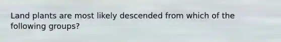 Land plants are most likely descended from which of the following groups?