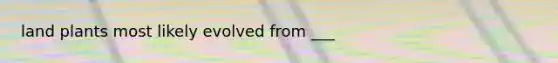 land plants most likely evolved from ___
