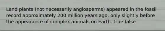 Land plants (not necessarily angiosperms) appeared in the fossil record approximately 200 million years ago, only slightly before the appearance of complex animals on Earth. true false