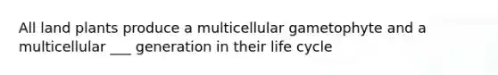 All land plants produce a multicellular gametophyte and a multicellular ___ generation in their life cycle