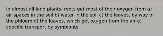 In almost all land plants, roots get most of their oxygen from a) air spaces in the soil b) water in the soil c) the leaves, by way of the phloem d) the leaves, which get oxygen from the air e) specific transport by symbionts