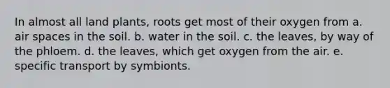 In almost all land plants, roots get most of their oxygen from a. air spaces in the soil. b. water in the soil. c. the leaves, by way of the phloem. d. the leaves, which get oxygen from the air. e. specific transport by symbionts.