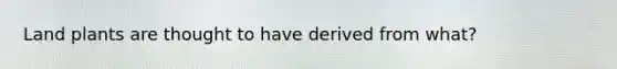 Land plants are thought to have derived from what?