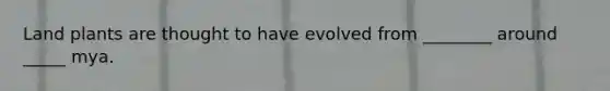 Land plants are thought to have evolved from ________ around _____ mya.