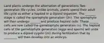 Land plants undergo the alternation of generations Two-generation life cycles. Unlike animals, plants spend their adult life cycle as either a haploid or a diploid organism. The _______ stage is called the sporophyte generation (2n). The sporophyte will then undergo _______and produce haploid cells. These ______ cells are now called the gametophyte generation (n). The haploid cells of the gametophyte generation (eggs and sperm) will unite to produce a diploid zygote (2n) during fertilization that by _________ will then develop into an embryo.