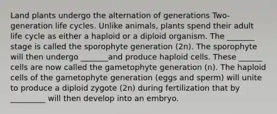 Land plants undergo the alternation of generations Two-generation life cycles. Unlike animals, plants spend their adult life cycle as either a haploid or a diploid organism. The _______ stage is called the sporophyte generation (2n). The sporophyte will then undergo _______and produce haploid cells. These ______ cells are now called the gametophyte generation (n). The haploid cells of the gametophyte generation (eggs and sperm) will unite to produce a diploid zygote (2n) during fertilization that by _________ will then develop into an embryo.