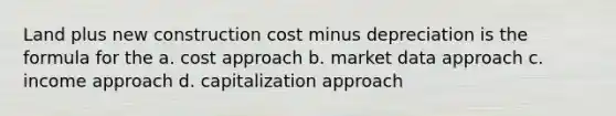 Land plus new construction cost minus depreciation is the formula for the a. cost approach b. market data approach c. income approach d. capitalization approach