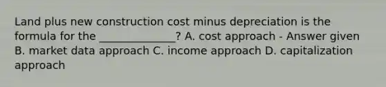 Land plus new construction cost minus depreciation is the formula for the ______________? A. cost approach - Answer given B. market data approach C. income approach D. capitalization approach