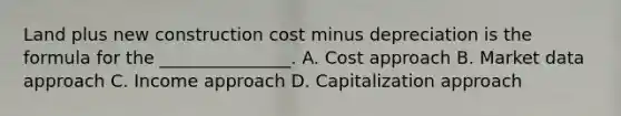 Land plus new construction cost minus depreciation is the formula for the _______________. A. Cost approach B. Market data approach C. Income approach D. Capitalization approach