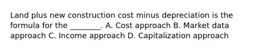 Land plus new construction cost minus depreciation is the formula for the ________. A. Cost approach B. Market data approach C. Income approach D. Capitalization approach