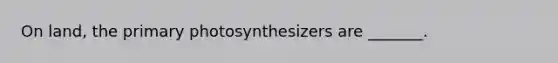 On land, the primary photosynthesizers are _______.