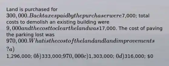 Land is purchased for 300,000. Back taxes paid by the purchaser were7,000; total costs to demolish an existing building were 9,000 and the cost to clear the land was17,000. The cost of paving the parking lost was 970,000. What is the cost of the land and land improvements? a)1,296,000; 0 b)333,000;970,000 c)1,303,000; 0 d)316,000; 0