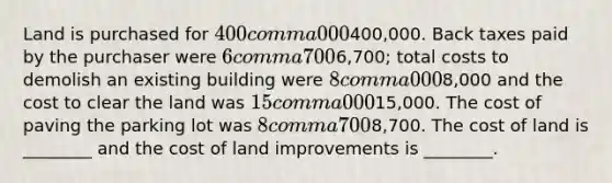 Land is purchased for 400 comma 000400,000. Back taxes paid by the purchaser were 6 comma 7006,700​; total costs to demolish an existing building were 8 comma 0008,000 and the cost to clear the land was 15 comma 00015,000. The cost of paving the parking lot was 8 comma 7008,700. The cost of land is​ ________ and the cost of land improvements is​ ________.