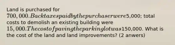 Land is purchased for 700,000. Back taxes paid by the purchaser were5,000; total costs to demolish an existing building were 15,000. The cost of paving the parking lot was150,000. What is the cost of the land and land improvements? (2 anwers)