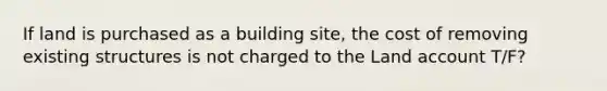 If land is purchased as a building site, the cost of removing existing structures is not charged to the Land account T/F?