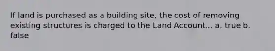 If land is purchased as a building site, the cost of removing existing structures is charged to the Land Account... a. true b. false