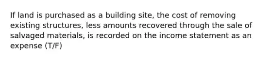 If land is purchased as a building site, the cost of removing existing structures, less amounts recovered through the sale of salvaged materials, is recorded on the income statement as an expense (T/F)