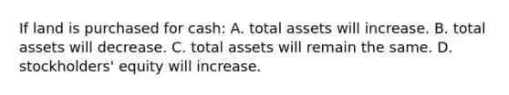 If land is purchased for cash: A. total assets will increase. B. total assets will decrease. C. total assets will remain the same. D. stockholders' equity will increase.