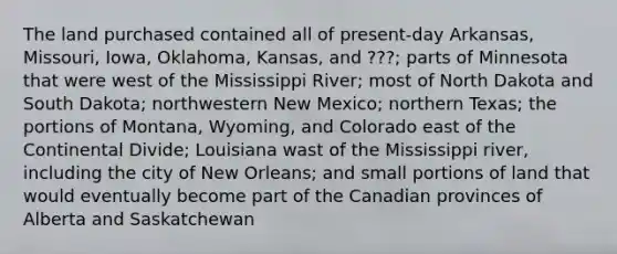 The land purchased contained all of present-day Arkansas, Missouri, Iowa, Oklahoma, Kansas, and ???; parts of Minnesota that were west of the Mississippi River; most of North Dakota and South Dakota; northwestern New Mexico; northern Texas; the portions of Montana, Wyoming, and Colorado east of the Continental Divide; Louisiana wast of the Mississippi river, including the city of New Orleans; and small portions of land that would eventually become part of the Canadian provinces of Alberta and Saskatchewan