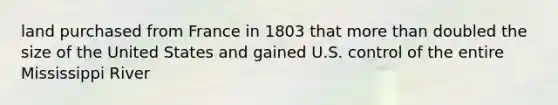 land purchased from France in 1803 that more than doubled the size of the United States and gained U.S. control of the entire Mississippi River