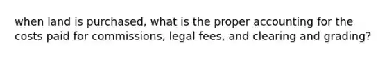 when land is purchased, what is the proper accounting for the costs paid for commissions, legal fees, and clearing and grading?