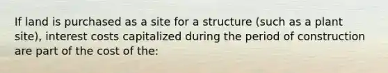 If land is purchased as a site for a structure (such as a plant site), interest costs capitalized during the period of construction are part of the cost of the: