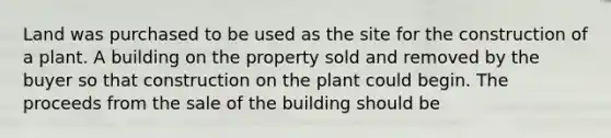 Land was purchased to be used as the site for the construction of a plant. A building on the property sold and removed by the buyer so that construction on the plant could begin. The proceeds from the sale of the building should be