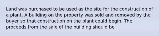 Land was purchased to be used as the site for the construction of a plant. A building on the property was sold and removed by the buyer so that construction on the plant could begin. The proceeds from the sale of the building should be