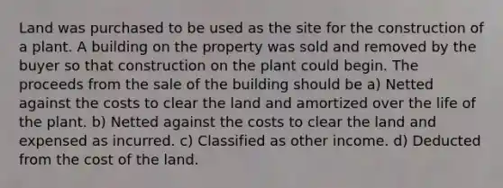 Land was purchased to be used as the site for the construction of a plant. A building on the property was sold and removed by the buyer so that construction on the plant could begin. The proceeds from the sale of the building should be a) Netted against the costs to clear the land and amortized over the life of the plant. b) Netted against the costs to clear the land and expensed as incurred. c) Classified as other income. d) Deducted from the cost of the land.