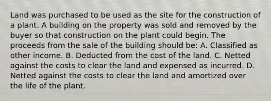 Land was purchased to be used as the site for the construction of a plant. A building on the property was sold and removed by the buyer so that construction on the plant could begin. The proceeds from the sale of the building should be: A. Classified as other income. B. Deducted from the cost of the land. C. Netted against the costs to clear the land and expensed as incurred. D. Netted against the costs to clear the land and amortized over the life of the plant.