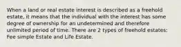 When a land or real estate interest is described as a freehold estate, it means that the individual with the interest has some degree of ownership for an undetermined and therefore unlimited period of time. There are 2 types of freehold estates: Fee simple Estate and Life Estate.