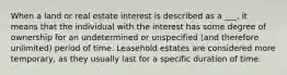 When a land or real estate interest is described as a ___, it means that the individual with the interest has some degree of ownership for an undetermined or unspecified (and therefore unlimited) period of time. Leasehold estates are considered more temporary, as they usually last for a specific duration of time.